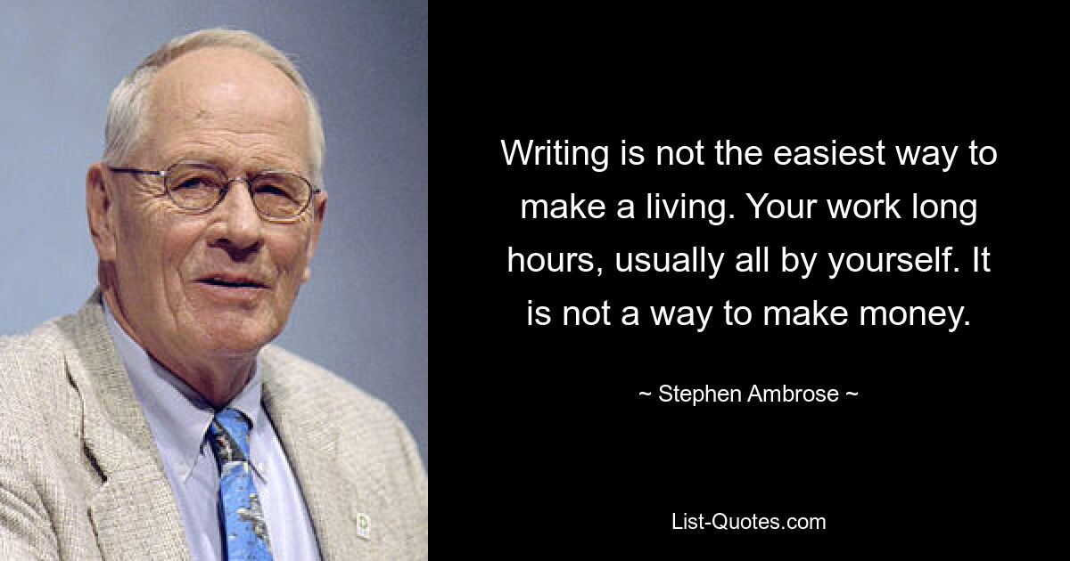 Writing is not the easiest way to make a living. Your work long hours, usually all by yourself. It is not a way to make money. — © Stephen Ambrose