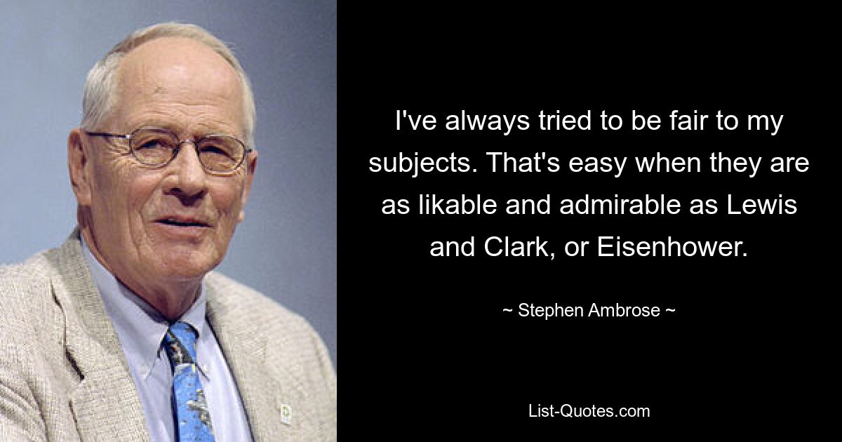 I've always tried to be fair to my subjects. That's easy when they are as likable and admirable as Lewis and Clark, or Eisenhower. — © Stephen Ambrose