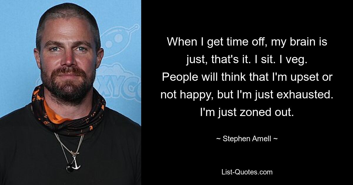 When I get time off, my brain is just, that's it. I sit. I veg. People will think that I'm upset or not happy, but I'm just exhausted. I'm just zoned out. — © Stephen Amell