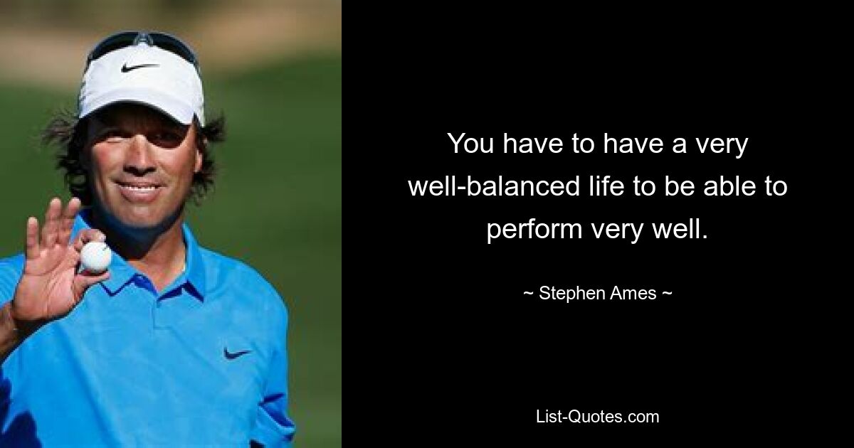 You have to have a very well-balanced life to be able to perform very well. — © Stephen Ames