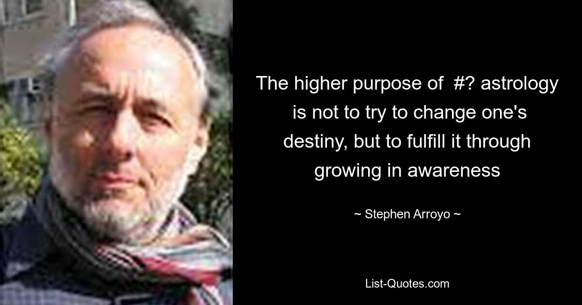 The higher purpose of  #? astrology  is not to try to change one's destiny, but to fulfill it through growing in awareness — © Stephen Arroyo