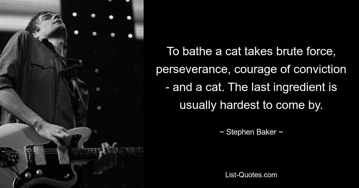 To bathe a cat takes brute force, perseverance, courage of conviction - and a cat. The last ingredient is usually hardest to come by. — © Stephen Baker