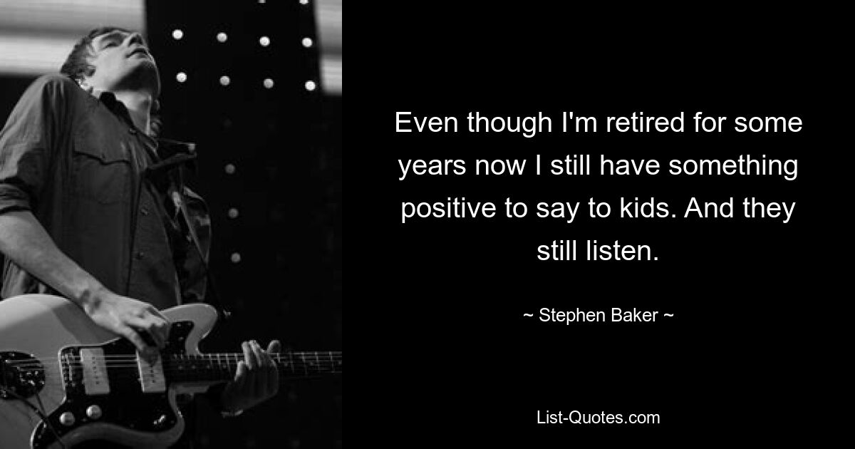 Even though I'm retired for some years now I still have something positive to say to kids. And they still listen. — © Stephen Baker