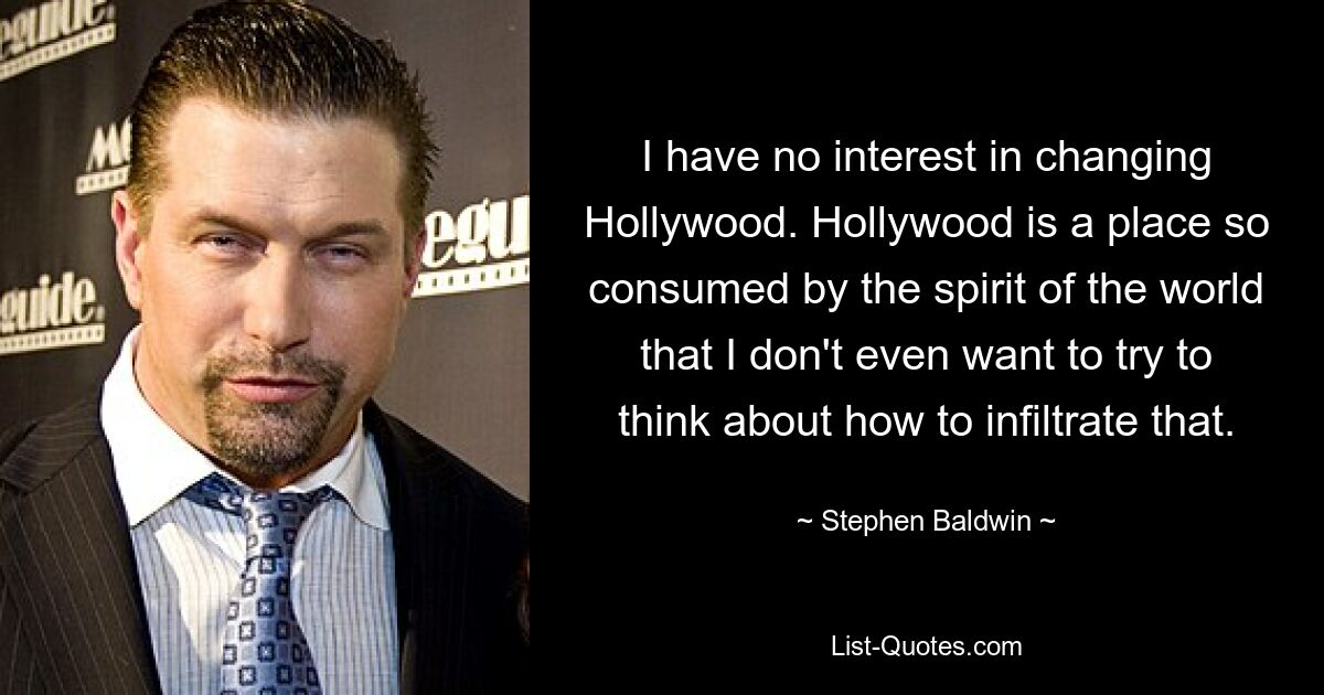 I have no interest in changing Hollywood. Hollywood is a place so consumed by the spirit of the world that I don't even want to try to think about how to infiltrate that. — © Stephen Baldwin