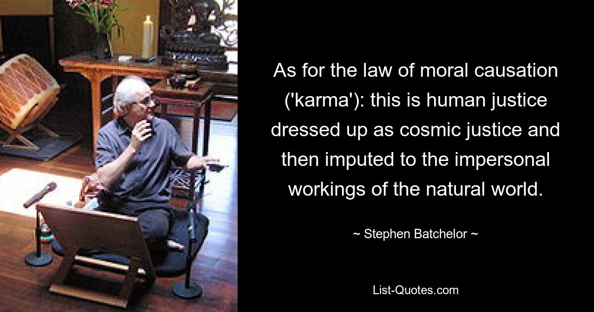 As for the law of moral causation ('karma'): this is human justice dressed up as cosmic justice and then imputed to the impersonal workings of the natural world. — © Stephen Batchelor