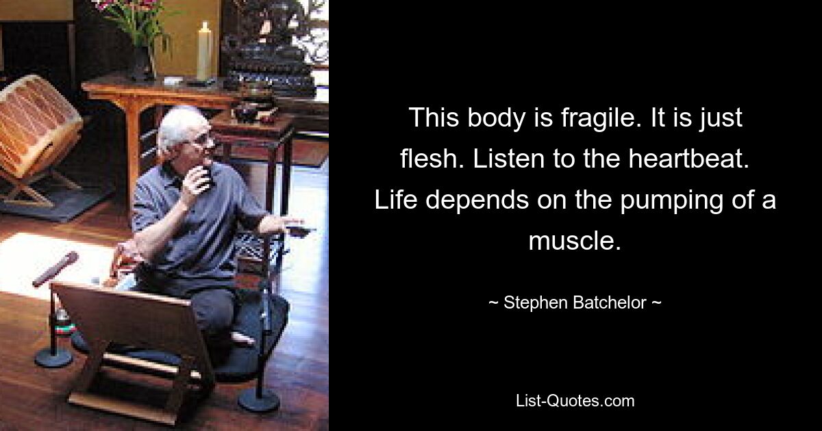 This body is fragile. It is just flesh. Listen to the heartbeat. Life depends on the pumping of a muscle. — © Stephen Batchelor