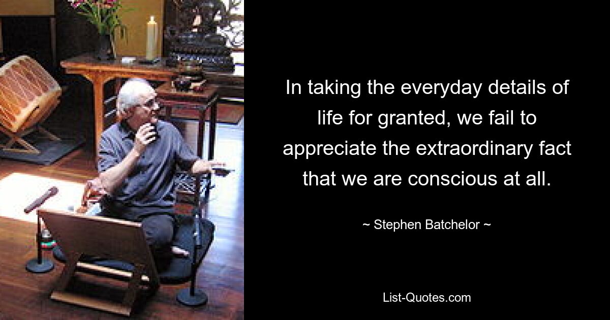 In taking the everyday details of life for granted, we fail to appreciate the extraordinary fact that we are conscious at all. — © Stephen Batchelor