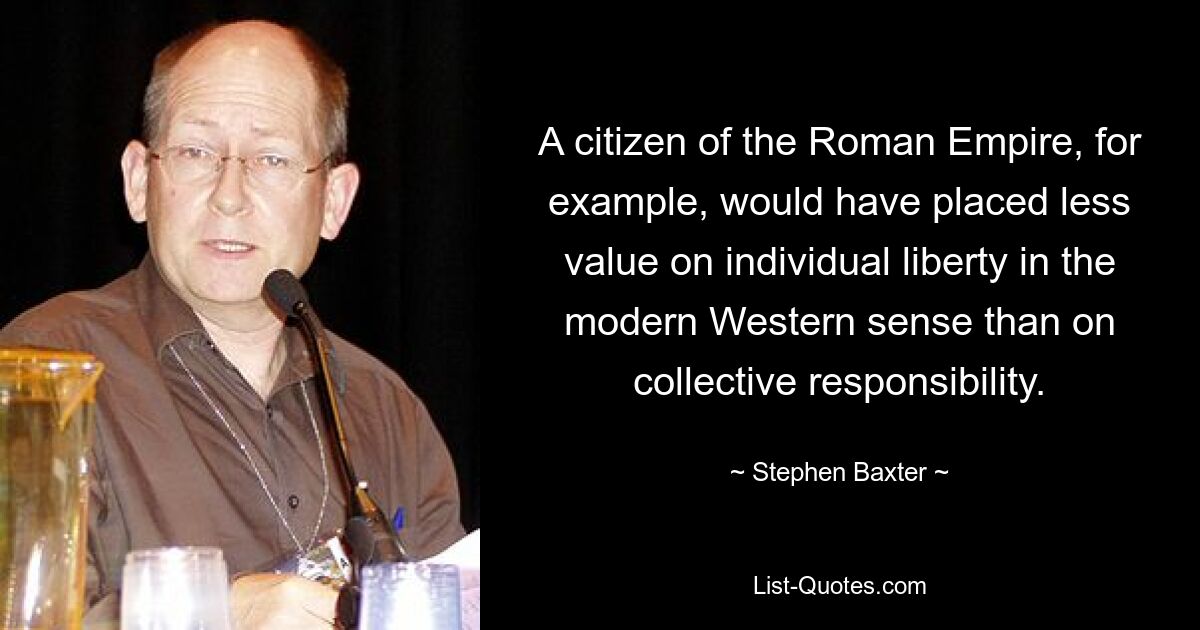 A citizen of the Roman Empire, for example, would have placed less value on individual liberty in the modern Western sense than on collective responsibility. — © Stephen Baxter