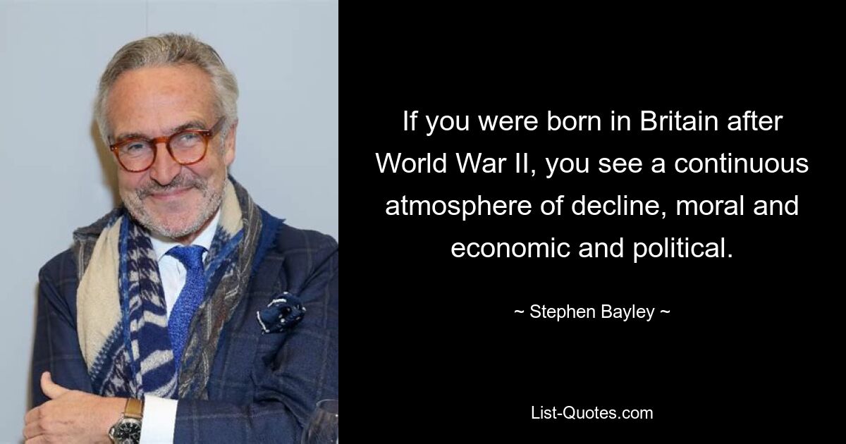 If you were born in Britain after World War II, you see a continuous atmosphere of decline, moral and economic and political. — © Stephen Bayley