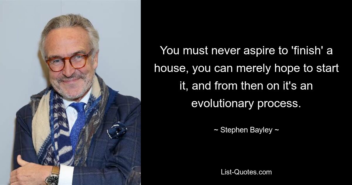 You must never aspire to 'finish' a house, you can merely hope to start it, and from then on it's an evolutionary process. — © Stephen Bayley