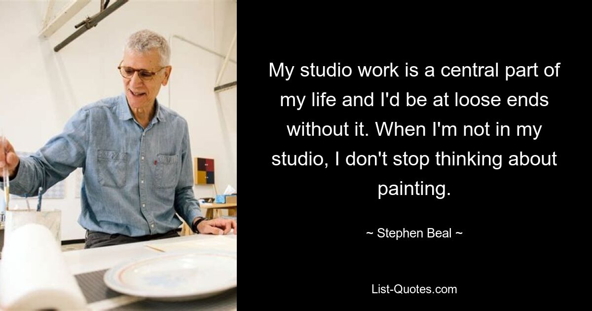 My studio work is a central part of my life and I'd be at loose ends without it. When I'm not in my studio, I don't stop thinking about painting. — © Stephen Beal