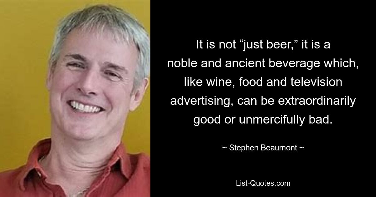 It is not “just beer,” it is a noble and ancient beverage which, like wine, food and television advertising, can be extraordinarily good or unmercifully bad. — © Stephen Beaumont