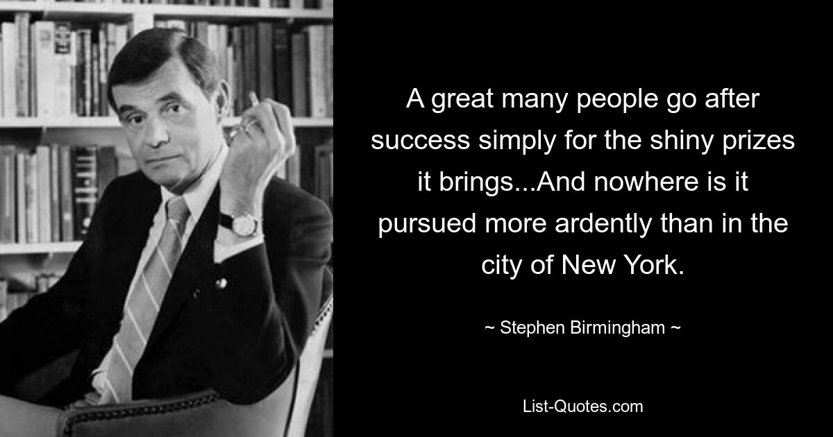 A great many people go after success simply for the shiny prizes it brings...And nowhere is it pursued more ardently than in the city of New York. — © Stephen Birmingham