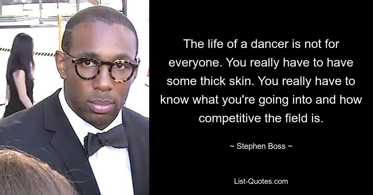 The life of a dancer is not for everyone. You really have to have some thick skin. You really have to know what you're going into and how competitive the field is. — © Stephen Boss