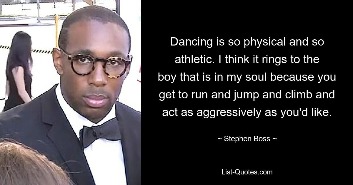 Dancing is so physical and so athletic. I think it rings to the boy that is in my soul because you get to run and jump and climb and act as aggressively as you'd like. — © Stephen Boss