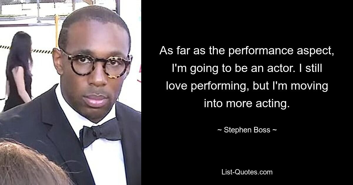 As far as the performance aspect, I'm going to be an actor. I still love performing, but I'm moving into more acting. — © Stephen Boss