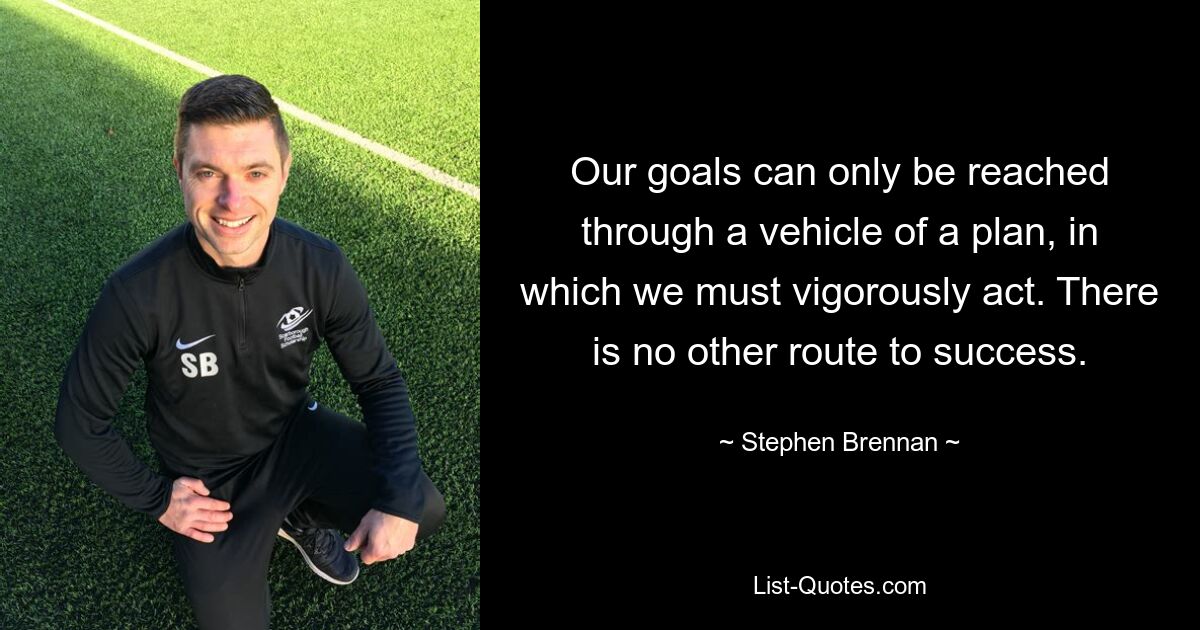 Our goals can only be reached through a vehicle of a plan, in which we must vigorously act. There is no other route to success. — © Stephen Brennan