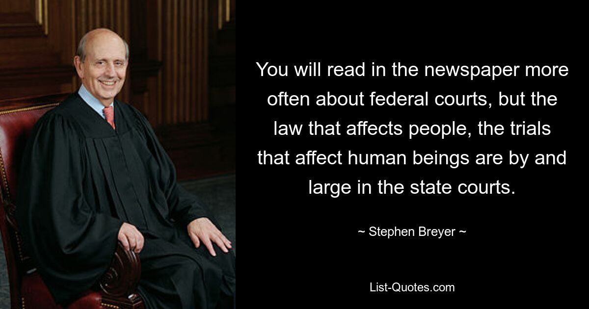 You will read in the newspaper more often about federal courts, but the law that affects people, the trials that affect human beings are by and large in the state courts. — © Stephen Breyer