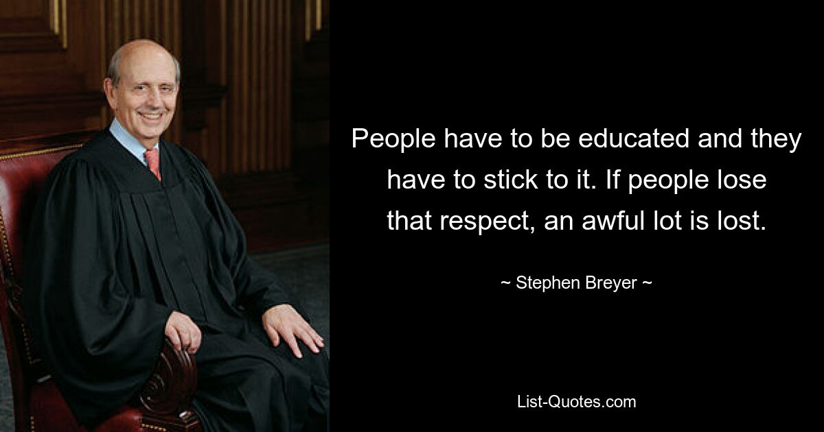 People have to be educated and they have to stick to it. If people lose that respect, an awful lot is lost. — © Stephen Breyer