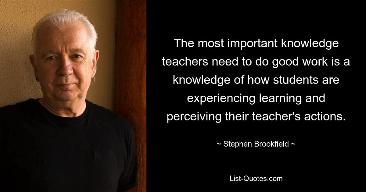 Das wichtigste Wissen, das Lehrer benötigen, um gute Arbeit zu leisten, ist das Wissen darüber, wie Schüler das Lernen erleben und die Handlungen ihres Lehrers wahrnehmen. — © Stephen Brookfield