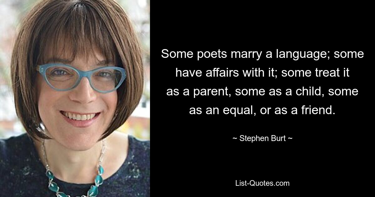 Some poets marry a language; some have affairs with it; some treat it as a parent, some as a child, some as an equal, or as a friend. — © Stephen Burt