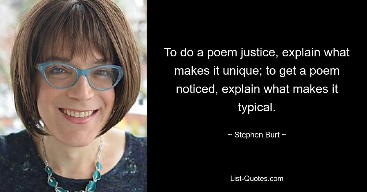 To do a poem justice, explain what makes it unique; to get a poem noticed, explain what makes it typical. — © Stephen Burt