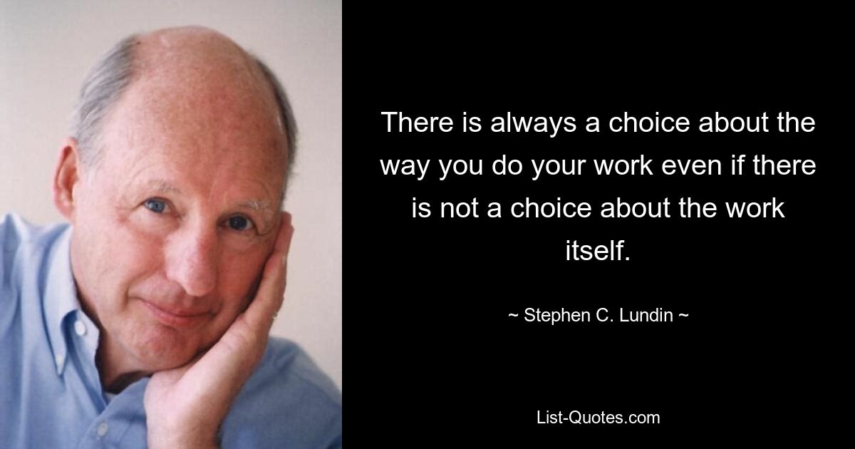 There is always a choice about the way you do your work even if there is not a choice about the work itself. — © Stephen C. Lundin