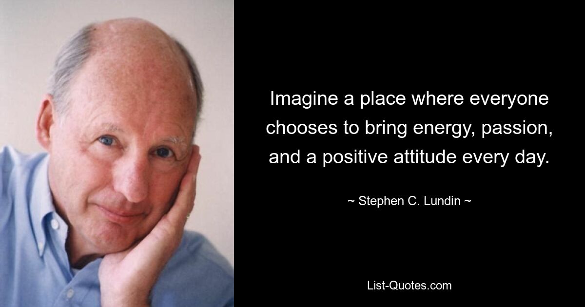 Imagine a place where everyone chooses to bring energy, passion, and a positive attitude every day. — © Stephen C. Lundin