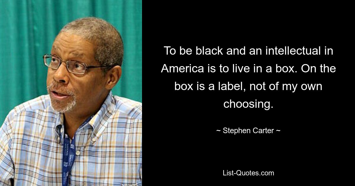 To be black and an intellectual in America is to live in a box. On the box is a label, not of my own choosing. — © Stephen Carter