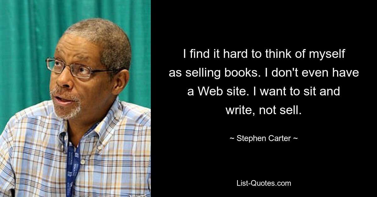 I find it hard to think of myself as selling books. I don't even have a Web site. I want to sit and write, not sell. — © Stephen Carter