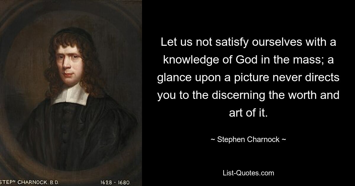 Let us not satisfy ourselves with a knowledge of God in the mass; a glance upon a picture never directs you to the discerning the worth and art of it. — © Stephen Charnock