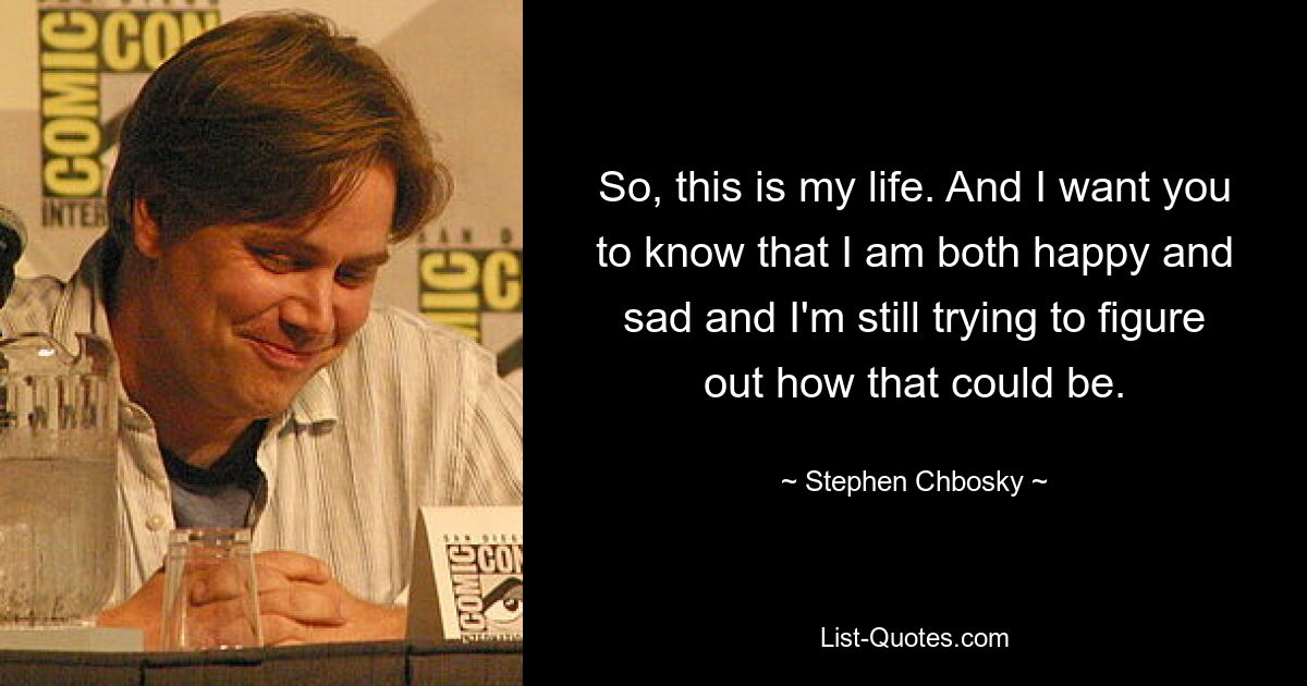 So, this is my life. And I want you to know that I am both happy and sad and I'm still trying to figure out how that could be. — © Stephen Chbosky