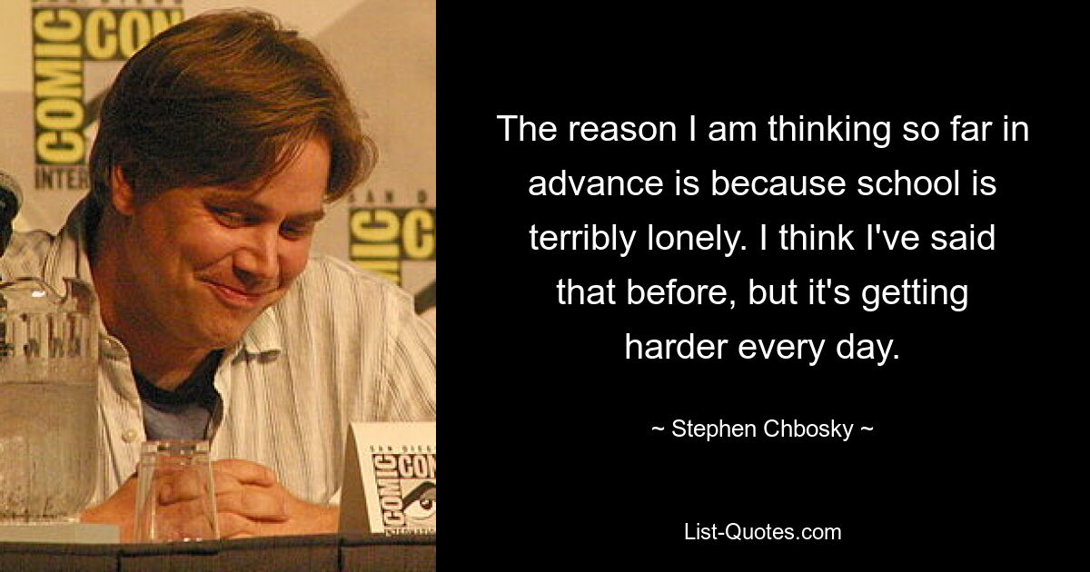 The reason I am thinking so far in advance is because school is terribly lonely. I think I've said that before, but it's getting harder every day. — © Stephen Chbosky