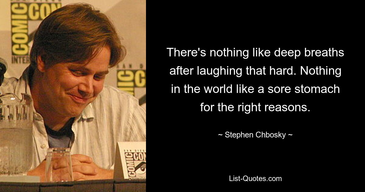 There's nothing like deep breaths after laughing that hard. Nothing in the world like a sore stomach for the right reasons. — © Stephen Chbosky