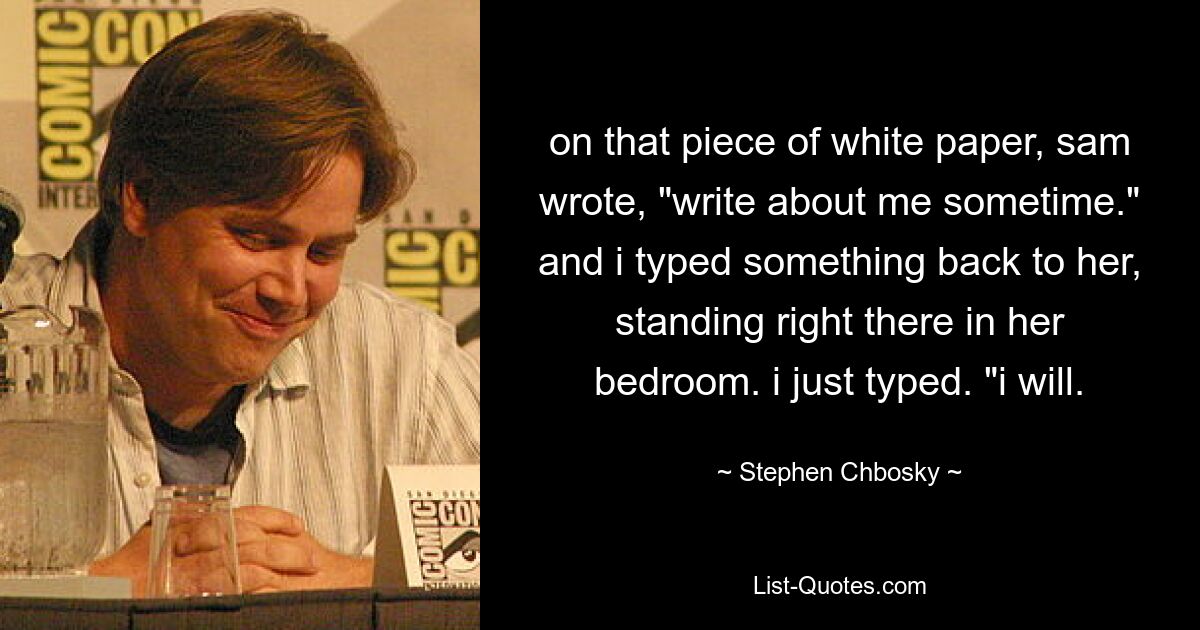 on that piece of white paper, sam wrote, "write about me sometime." and i typed something back to her, standing right there in her bedroom. i just typed. "i will. — © Stephen Chbosky