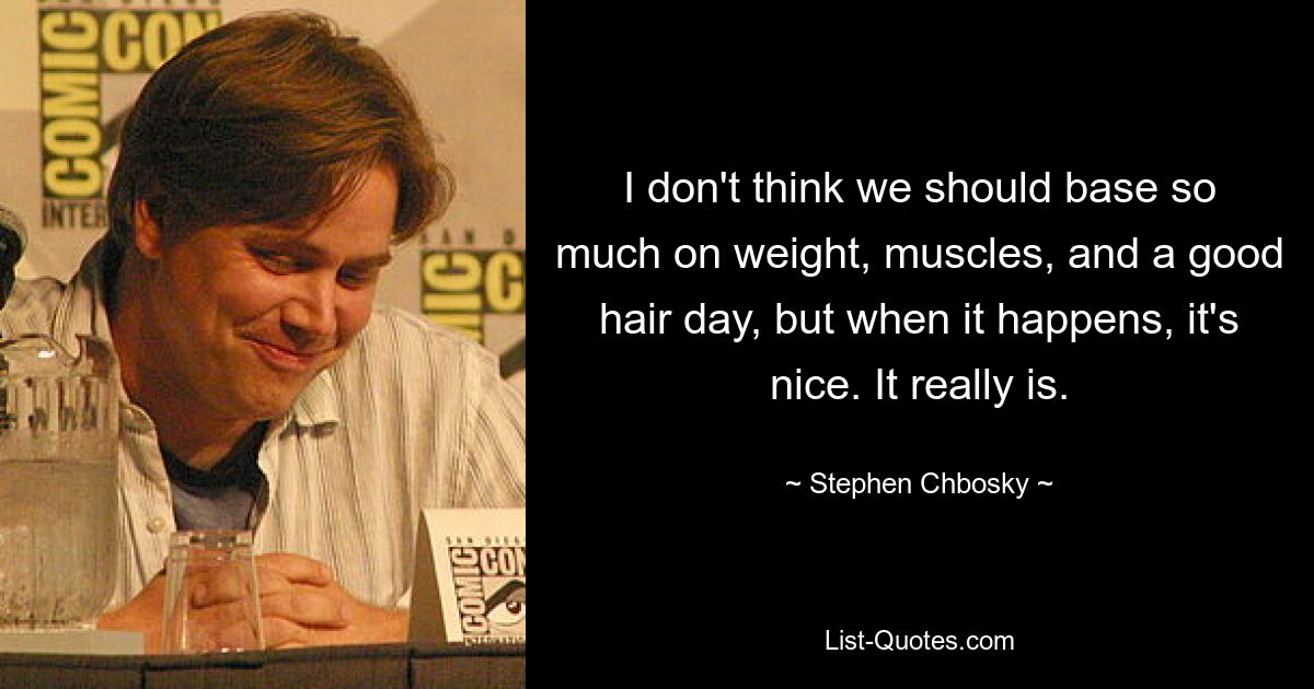 I don't think we should base so much on weight, muscles, and a good hair day, but when it happens, it's nice. It really is. — © Stephen Chbosky