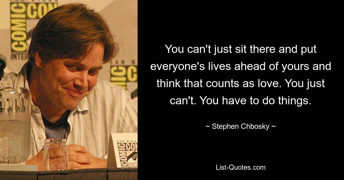 You can't just sit there and put everyone's lives ahead of yours and think that counts as love. You just can't. You have to do things. — © Stephen Chbosky