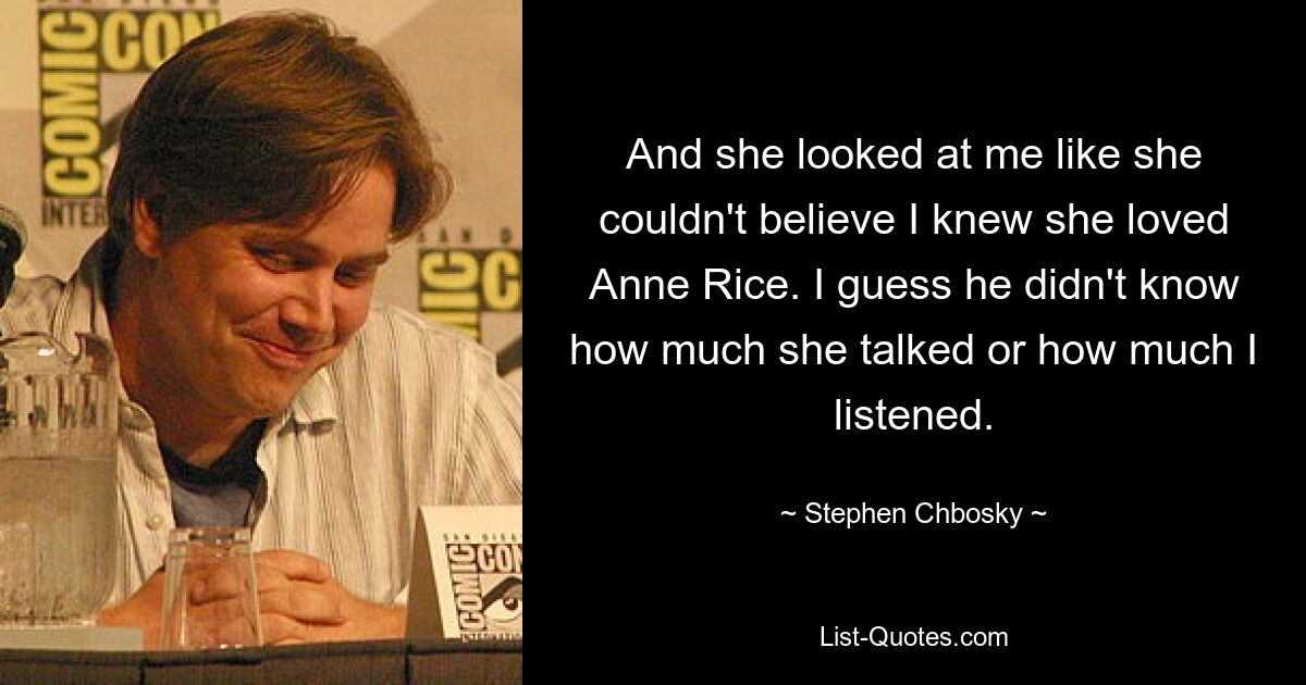 And she looked at me like she couldn't believe I knew she loved Anne Rice. I guess he didn't know how much she talked or how much I listened. — © Stephen Chbosky