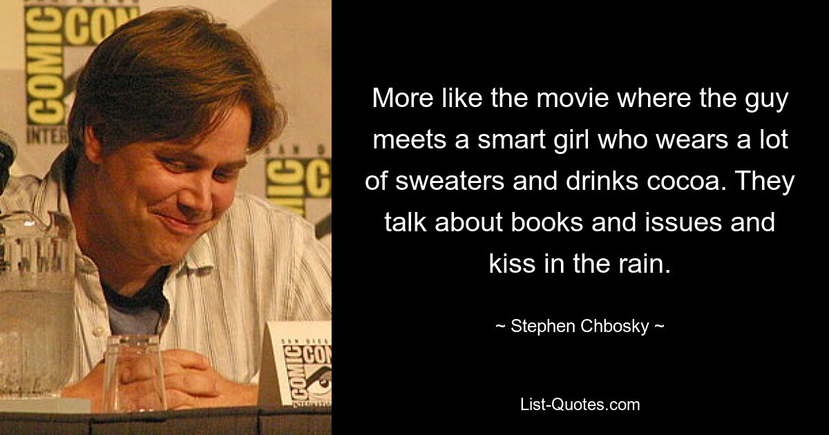 More like the movie where the guy meets a smart girl who wears a lot of sweaters and drinks cocoa. They talk about books and issues and kiss in the rain. — © Stephen Chbosky