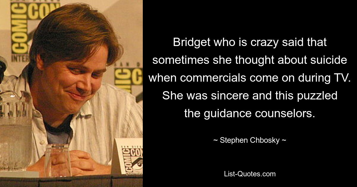 Bridget who is crazy said that sometimes she thought about suicide when commercials come on during TV. She was sincere and this puzzled the guidance counselors. — © Stephen Chbosky