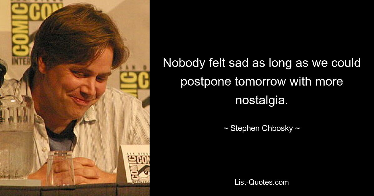 Nobody felt sad as long as we could postpone tomorrow with more nostalgia. — © Stephen Chbosky