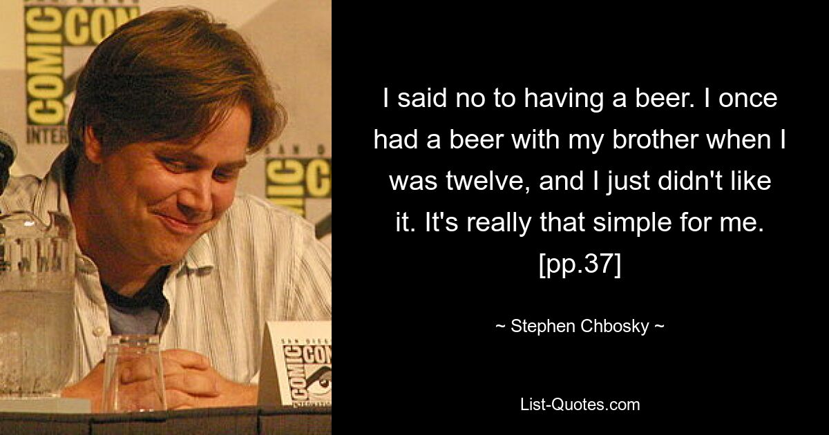 I said no to having a beer. I once had a beer with my brother when I was twelve, and I just didn't like it. It's really that simple for me. [pp.37] — © Stephen Chbosky