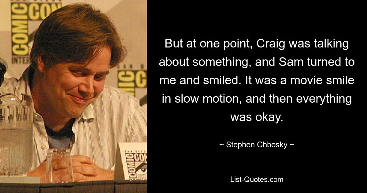 But at one point, Craig was talking about something, and Sam turned to me and smiled. It was a movie smile in slow motion, and then everything was okay. — © Stephen Chbosky