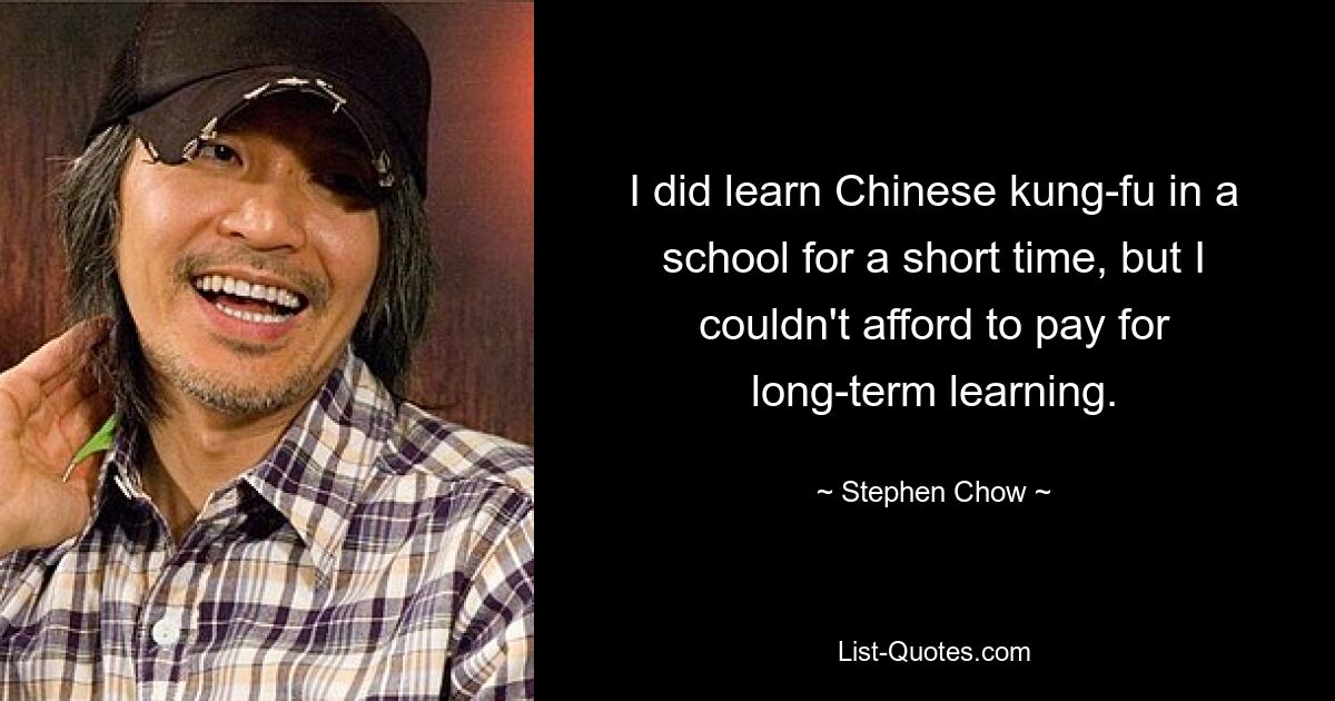 I did learn Chinese kung-fu in a school for a short time, but I couldn't afford to pay for long-term learning. — © Stephen Chow