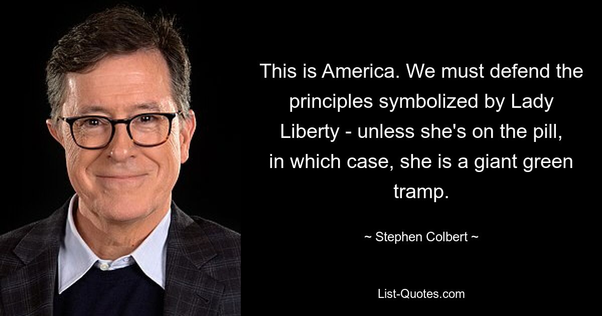 This is America. We must defend the principles symbolized by Lady Liberty - unless she's on the pill, in which case, she is a giant green tramp. — © Stephen Colbert