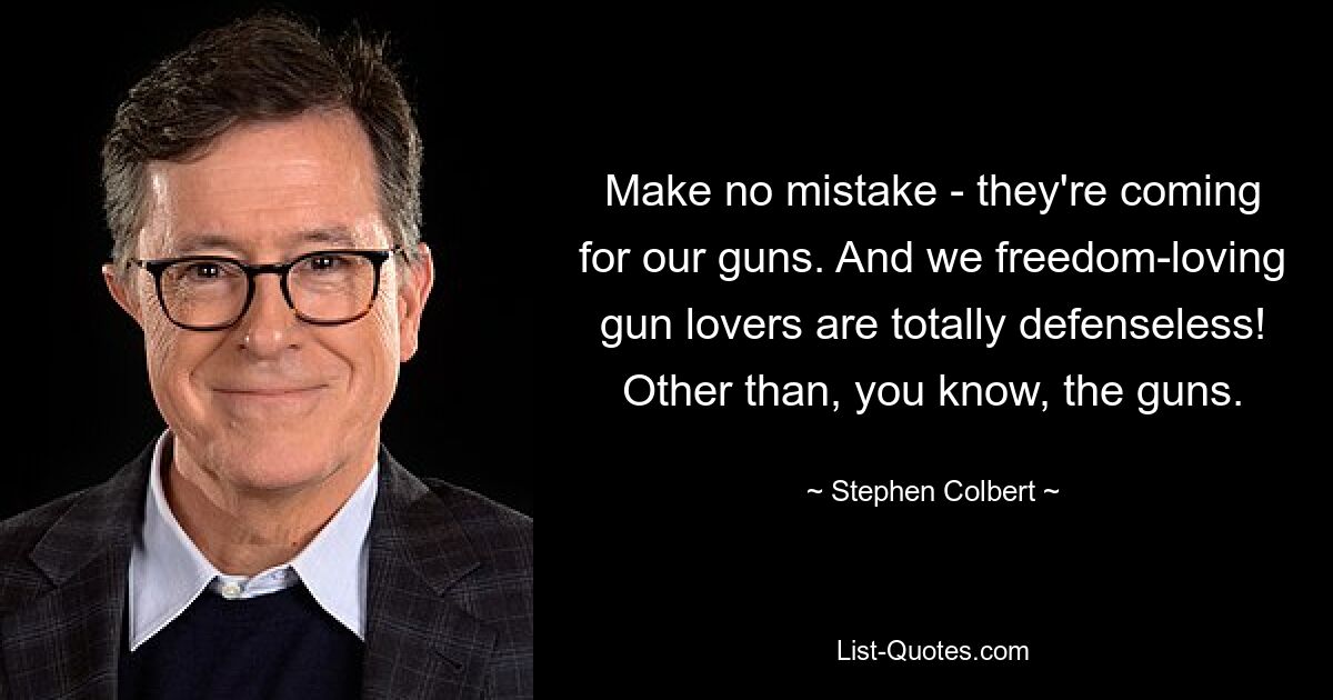 Make no mistake - they're coming for our guns. And we freedom-loving gun lovers are totally defenseless! Other than, you know, the guns. — © Stephen Colbert