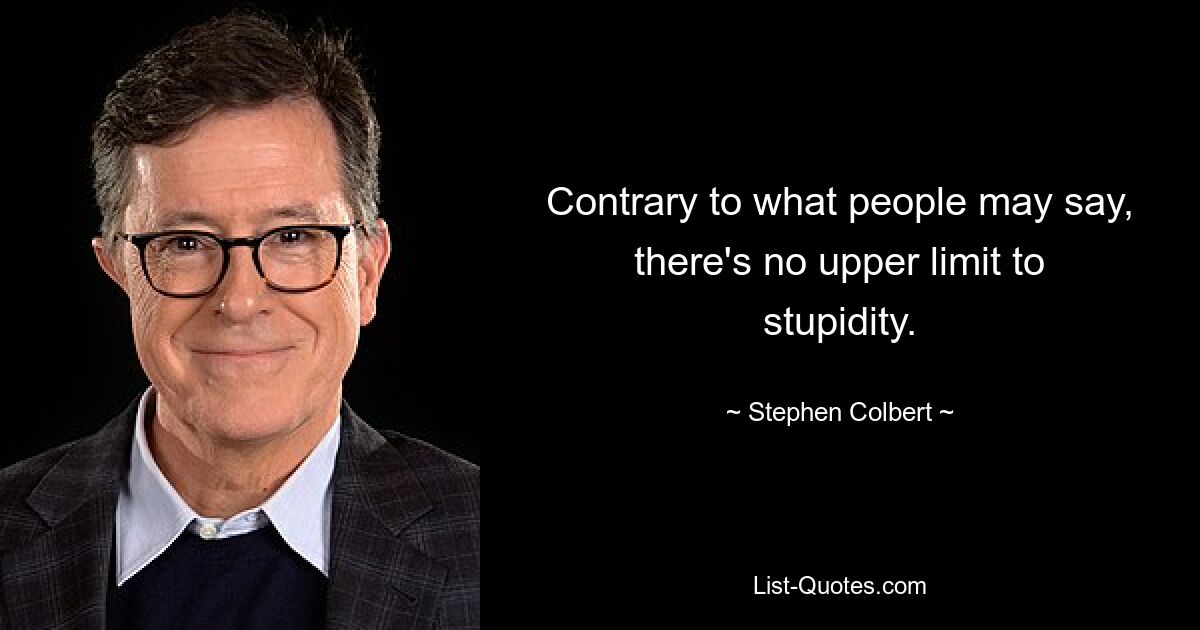 Contrary to what people may say, there's no upper limit to stupidity. — © Stephen Colbert