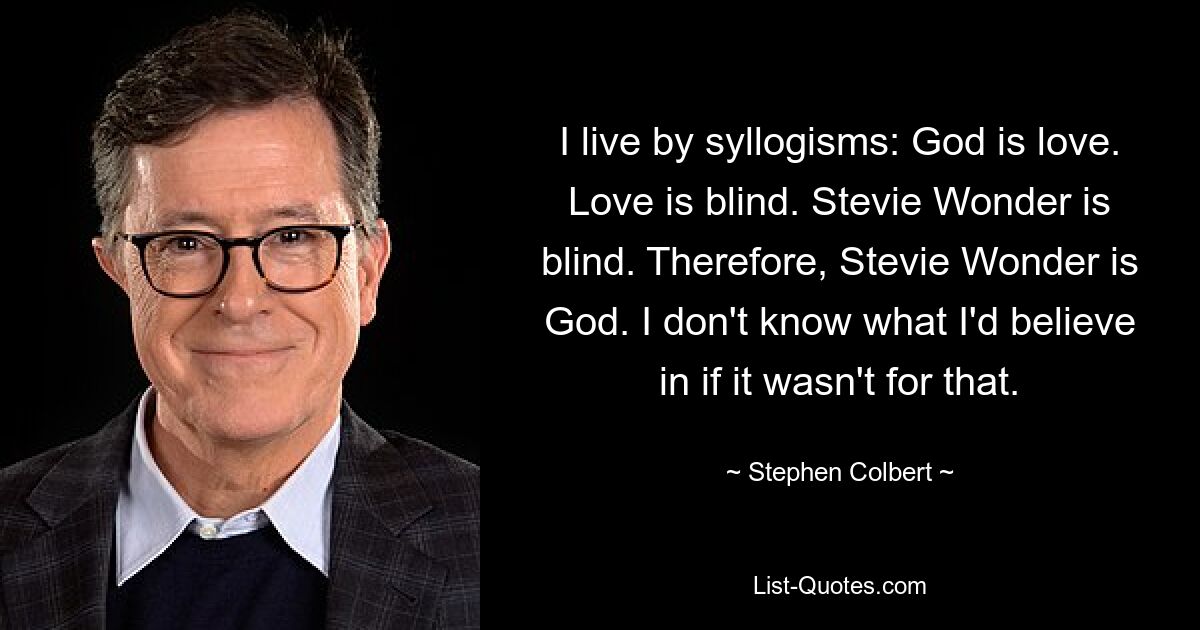 I live by syllogisms: God is love. Love is blind. Stevie Wonder is blind. Therefore, Stevie Wonder is God. I don't know what I'd believe in if it wasn't for that. — © Stephen Colbert