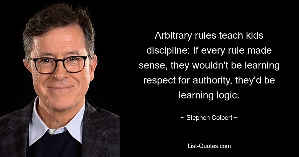 Arbitrary rules teach kids discipline: If every rule made sense, they wouldn't be learning respect for authority, they'd be learning logic. — © Stephen Colbert