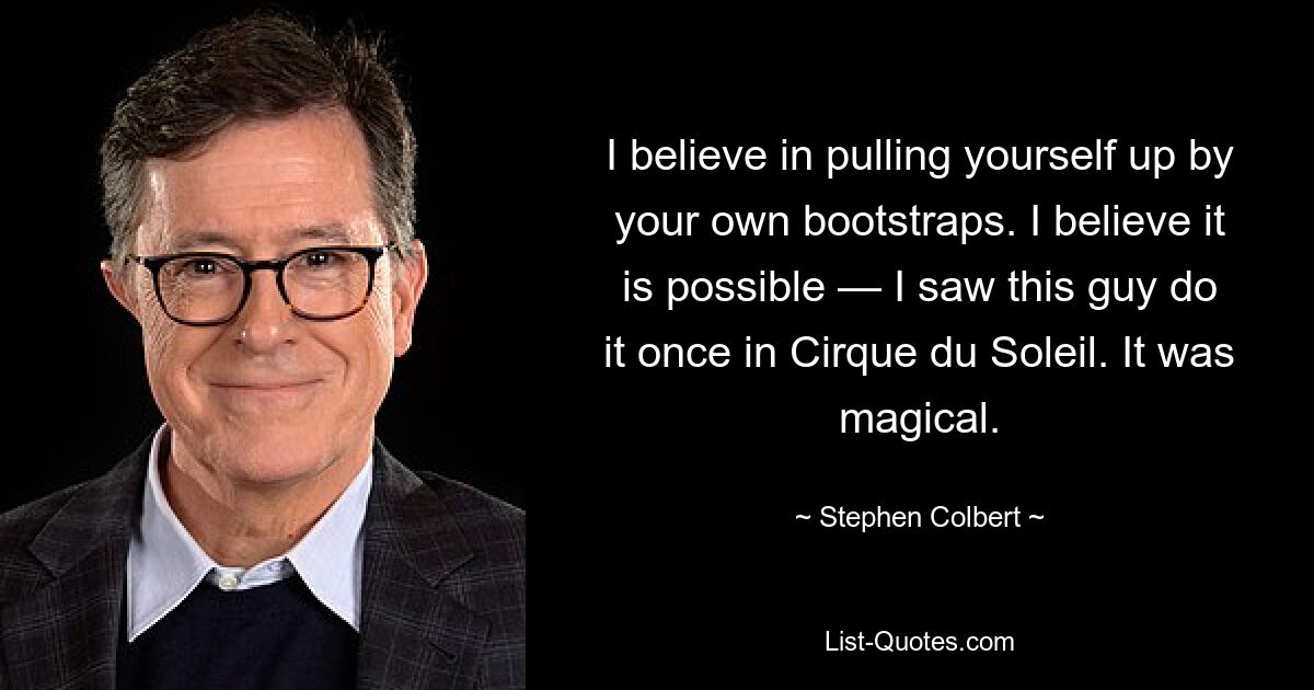 I believe in pulling yourself up by your own bootstraps. I believe it is possible — I saw this guy do it once in Cirque du Soleil. It was magical. — © Stephen Colbert